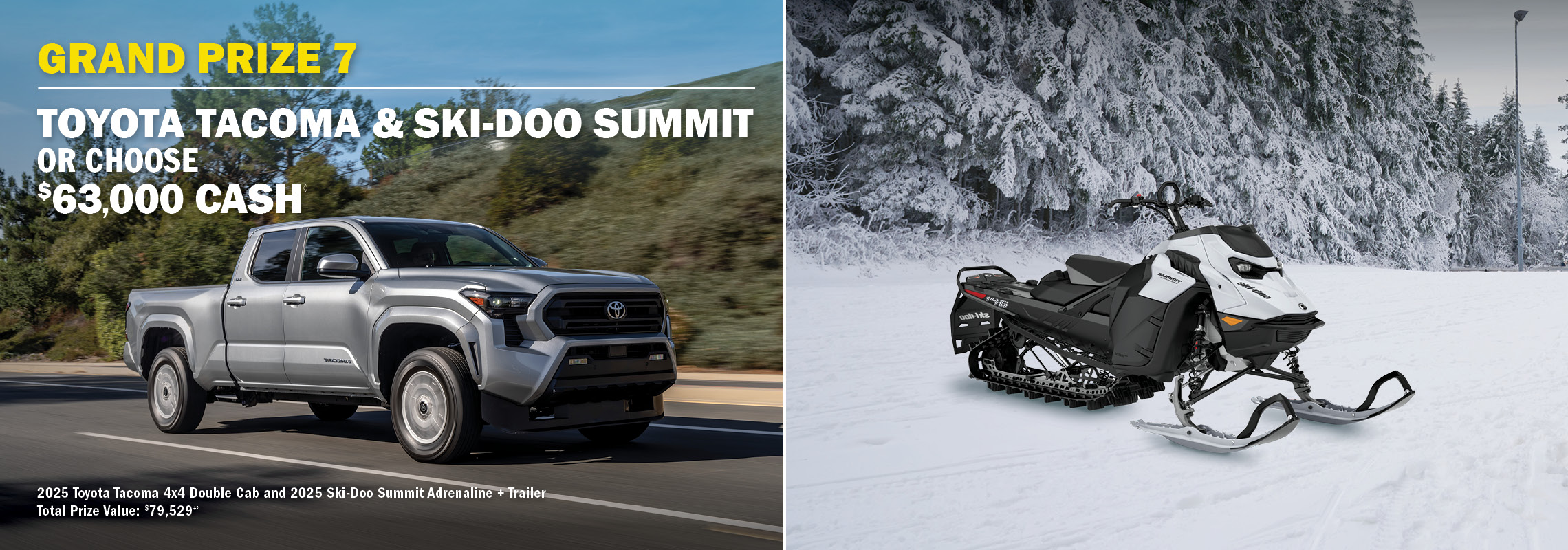 Grand Prize 7 - Toyota Tacoma & Ski-Doo Summit or $63,000 cash.